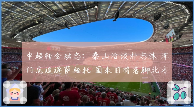 中超转会动态：泰山洽谈朴志洙 津门虎追逐萨缅托 国米旧将落脚北方球队