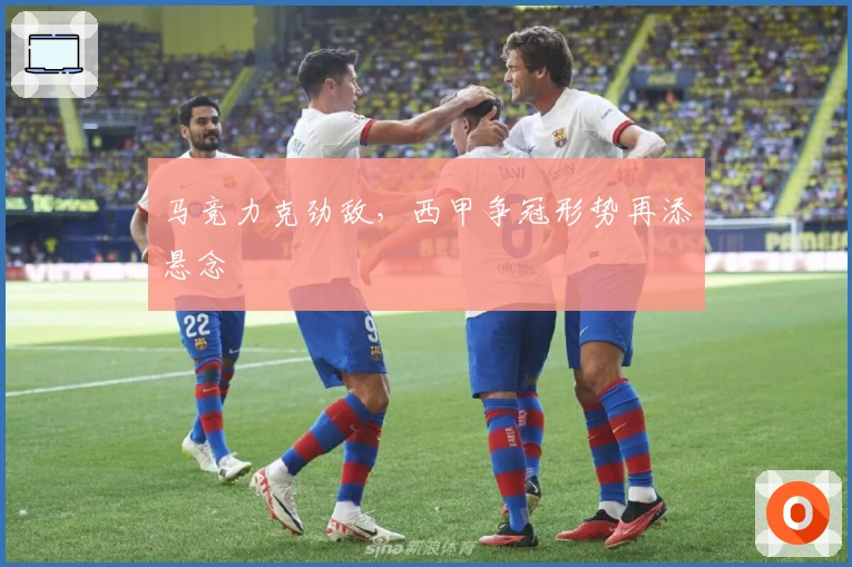 马竞力克劲敌，西甲争冠形势再添悬念