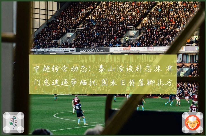 中超转会动态：泰山洽谈朴志洙 津门虎追逐萨缅托 国米旧将落脚北方球队