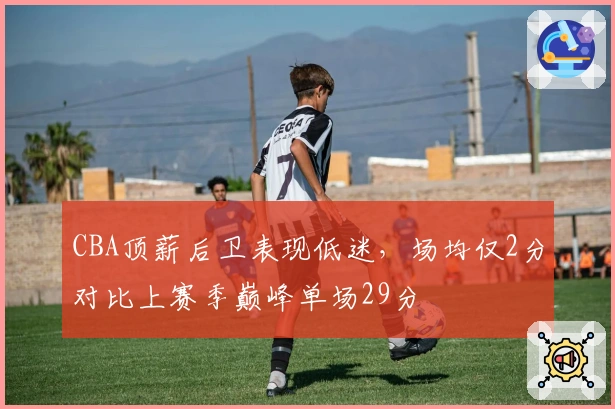 CBA顶薪后卫表现低迷，场均仅2分对比上赛季巅峰单场29分