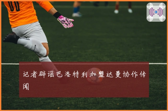 记者辟谣巴洛特利加盟达曼协作传闻