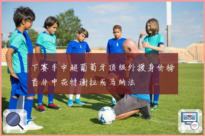 下赛季中超葡萄牙顶级外援身价榜首非申花特谢拉或马纳法