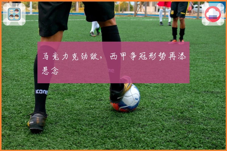 马竞力克劲敌，西甲争冠形势再添悬念
