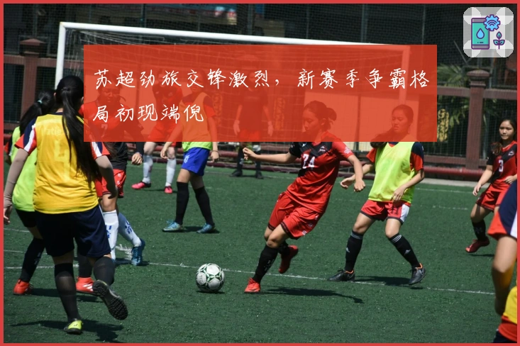 苏超劲旅交锋激烈，新赛季争霸格局初现端倪