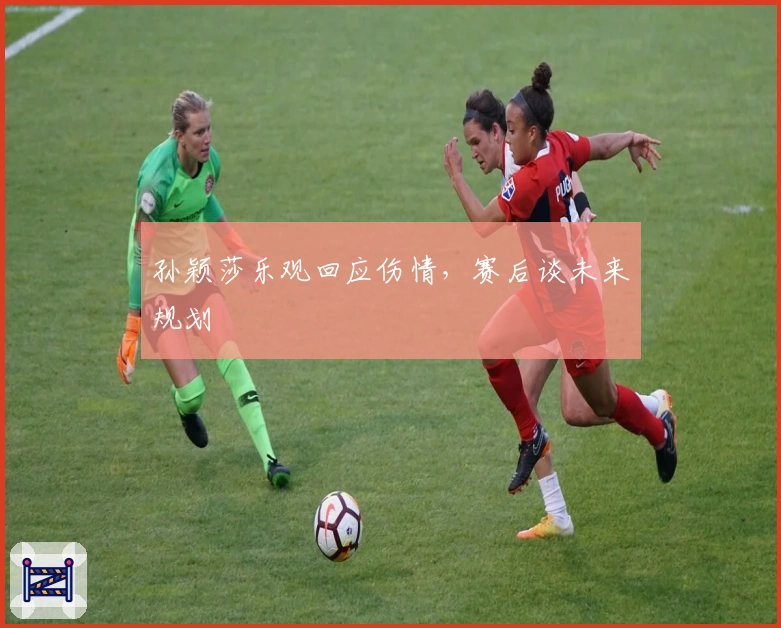 孙颖莎乐观回应伤情，赛后谈未来规划