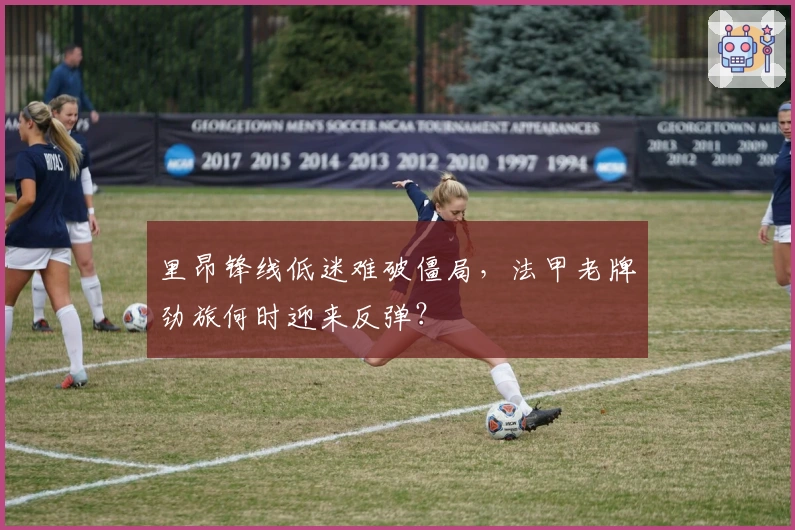 里昂锋线低迷难破僵局,法甲老牌劲旅何时迎来反弹?