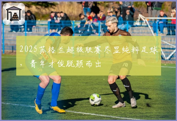 2025苏格兰超级联赛尽显纯粹足球，青年才俊脱颖而出