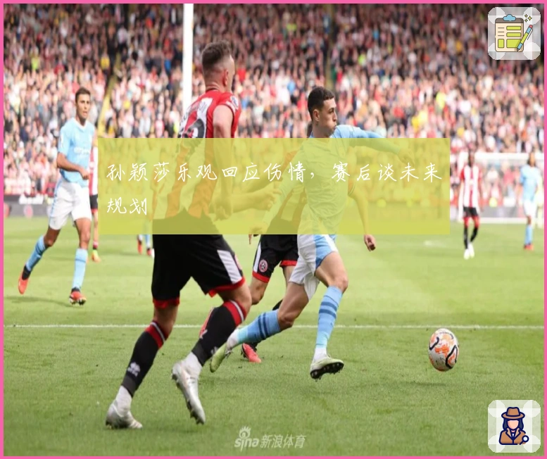 孙颖莎乐观回应伤情,赛后谈未来规划